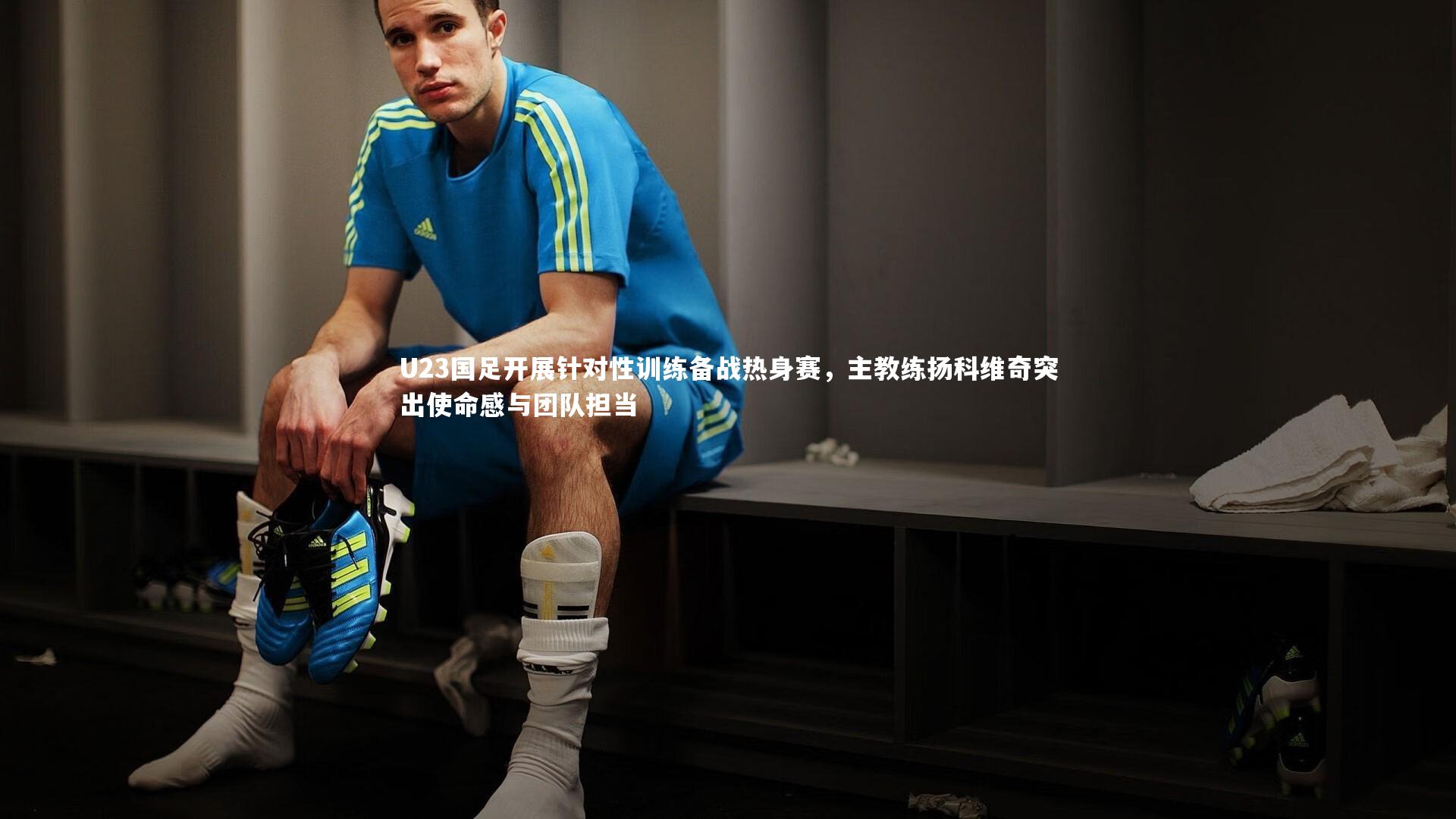 U23国足开展针对性训练备战热身赛，主教练扬科维奇突出使命感与团队担当